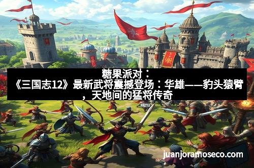 糖果派对：《三国志12》最新武将震撼登场：华雄——豹头猿臂，天地间的猛将传奇